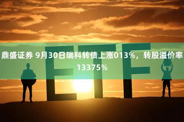 鼎盛证券 9月30日瑞科转债上涨013%，转股溢价率13375%