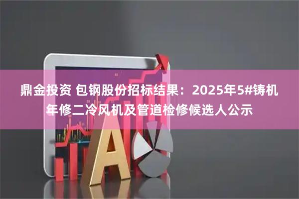鼎金投资 包钢股份招标结果：2025年5#铸机年修二冷风机及管道检修候选人公示
