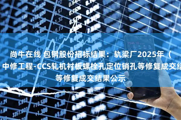 尚牛在线 包钢股份招标结果：轨梁厂2025年（1号线）中修工程-CCS轧机衬板螺栓孔定位销孔等修复成交结果公示