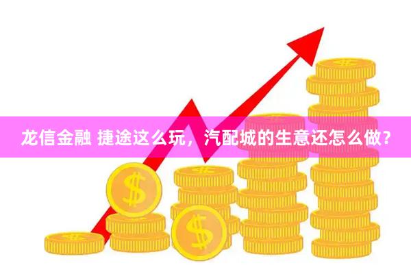龙信金融 捷途这么玩,汽配城的生意还怎么做?