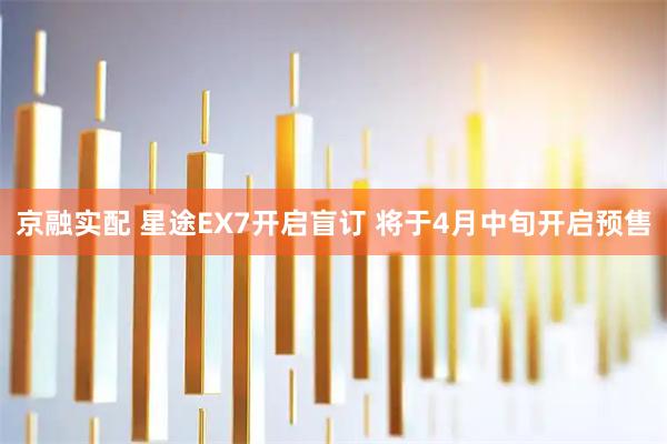 京融实配 星途EX7开启盲订 将于4月中旬开启预售