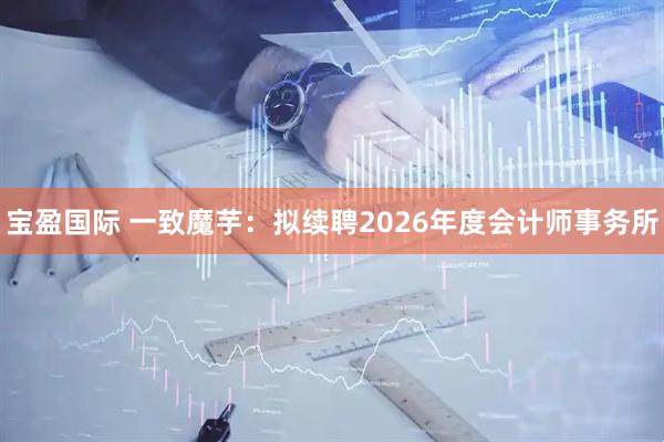 宝盈国际 一致魔芋：拟续聘2026年度会计师事务所