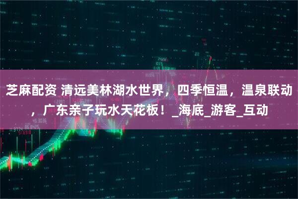 芝麻配资 清远美林湖水世界,四季恒温,温泉联动,广东亲子玩水天花板!_海底_游客_互动