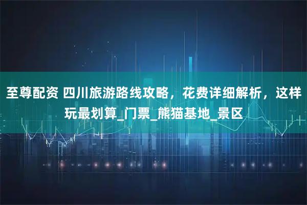 至尊配资 四川旅游路线攻略，花费详细解析，这样玩最划算_门票_熊猫基地_景区