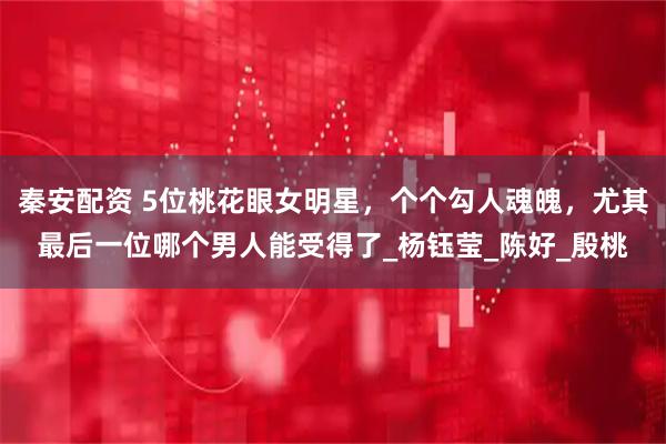 秦安配资 5位桃花眼女明星，个个勾人魂魄，尤其最后一位哪个男人能受得了_杨钰莹_陈好_殷桃