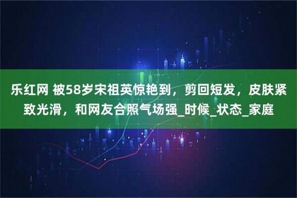 乐红网 被58岁宋祖英惊艳到,剪回短发,皮肤紧致光滑,和网友合照气场强_时候_状态_家庭