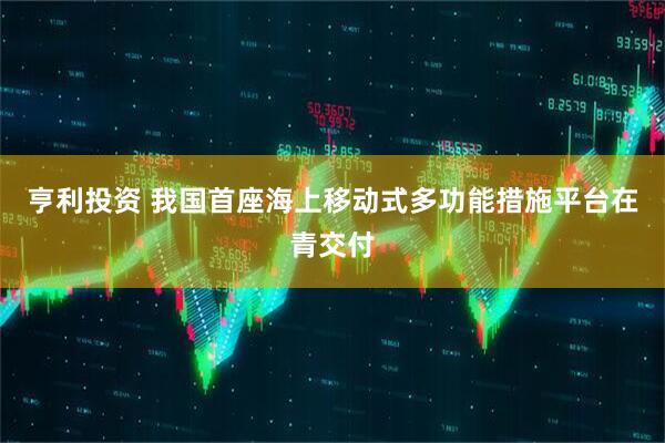 亨利投资 我国首座海上移动式多功能措施平台在青交付