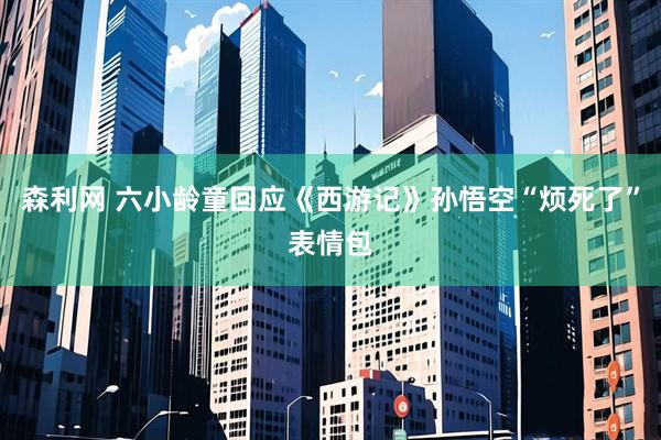 森利网 六小龄童回应《西游记》孙悟空“烦死了”表情包