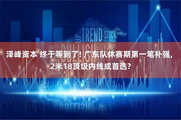 泽峰资本 终于等到了! 广东队休赛期第一笔补强, 2米18顶级内线成首选?