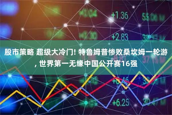 股市策略 超级大冷门! 特鲁姆普惨败桑坎姆一轮游, 世界第一无缘中国公开赛16强