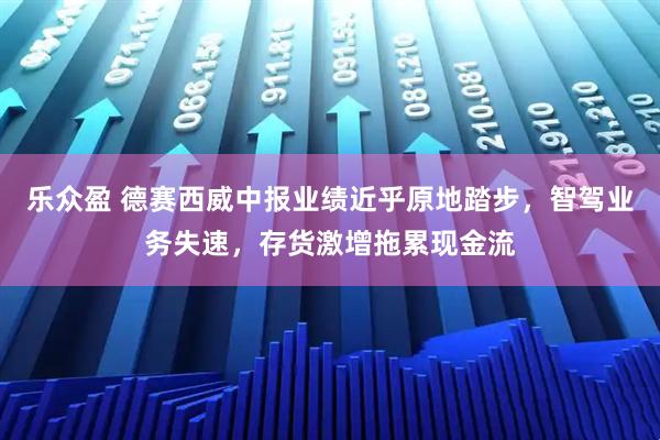 乐众盈 德赛西威中报业绩近乎原地踏步，智驾业务失速，存货激增拖累现金流