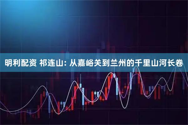 明利配资 祁连山: 从嘉峪关到兰州的千里山河长卷