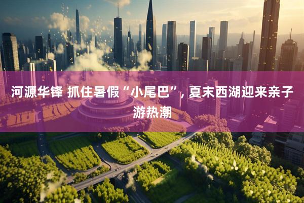 河源华锋 抓住暑假“小尾巴”, 夏末西湖迎来亲子游热潮