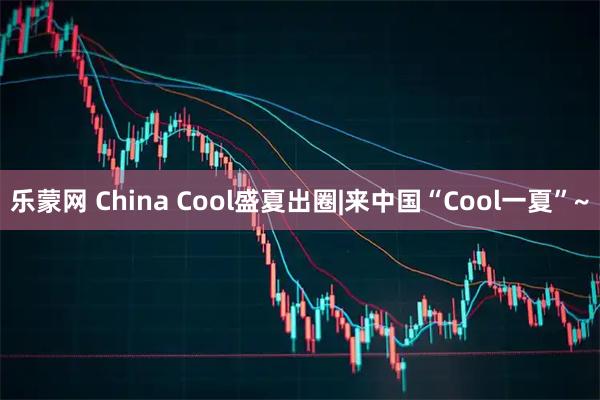 乐蒙网 China Cool盛夏出圈|来中国“Cool一夏”~