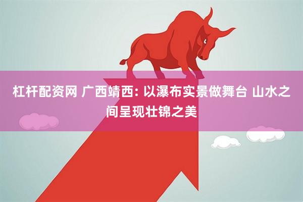 杠杆配资网 广西靖西: 以瀑布实景做舞台 山水之间呈现壮锦之美