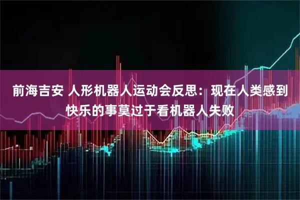 前海吉安 人形机器人运动会反思：现在人类感到快乐的事莫过于看机器人失败